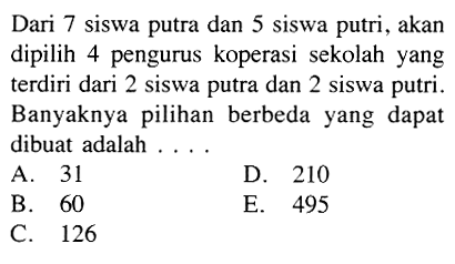 Dari 7 siswa putra dan 5 siswa putri, akan dipilih 4 pengurus koperasi sekolah yang terdiri dari 2 siswa putra dan 2 siswa putri. Banyaknya pilihan berbeda yang dapat dibuat adalah ....