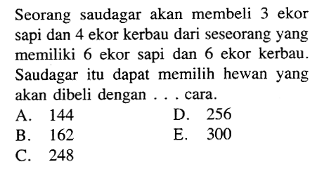 Seorang saudagar akan membeli 3 ekor sapi dan 4 ekor kerbau dari seseorang yang memiliki 6 ekor sapi dan 6 ekor kerbau. Saudagar itu dapat memilih hewan yang akan dibeli dengan ... cara. 