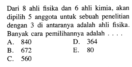 Dari 8 ahli fisika dan 6 ahli kimia, akan dipilih 5 anggota untuk sebuah penelitian dengan 3 di antaranya adalah ahli fisika. Banyak cara pemilihannya adalah ....