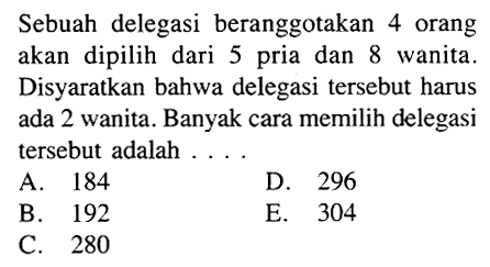 Sebuah delegasi beranggotakan 4 orang akan dipilih dari 5 pria dan 8 wanita. Disyaratkan bahwa delegasi tersebut harus ada 2 wanita. Banyak cara memilih delegasi tersebut adalah ....