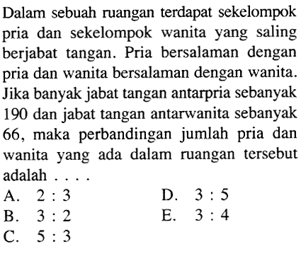 Dalam sebuah ruangan terdapat sekelompok pria dan sekelompok wanita yang saling berjabat tangan. Pria bersalaman dengan pria dan wanita bersalaman dengan wanita. Jika banyak jabat tangan antarpria sebanyak 190 dan jabat tangan antarwanita sebanyak 66, maka perbandingan jumlah pria dan wanita yang ada dalam ruangan tersebut adalah .... 