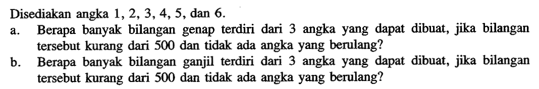 Disediakan angka 1,2,3,4,5, dan 6
a. Berapa banyak bilangan genap terdiri dari 3 angka yang dapat dibuat, jika bilangan tersebut kurang dari 500 dan tidak ada angka yang berulang?
b. Berapa banyak bilangan ganjil terdiri dari 3 angka yang dapat dibuat, jika bilangan tersebut kurang dari 500 dan tidak ada angka yang berulang?
