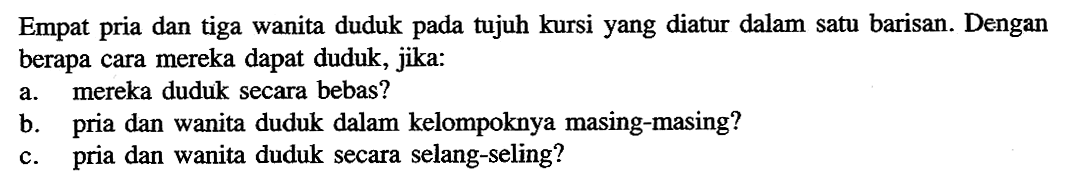 Empat pria dan tiga wanita duduk pada tujuh kursi yang diatur dalam satu barisan. Dengan berapa cara mereka dapat duduk, jika: a. mereka duduk secara bebas? b. pria dan wanita duduk dalam kelompoknya masing-masing? c. pria dan wanita duduk secara selang-seling?
