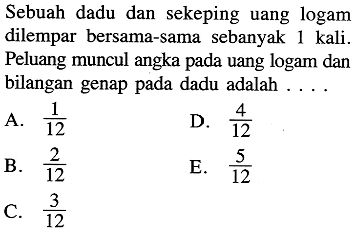 Sebuah dadu dan sekeping uang logam dilempar bersama-sama sebanyak 1 kali. Peluang muncul angka pada uang logam dan bilangan genap pada dadu adalah ...