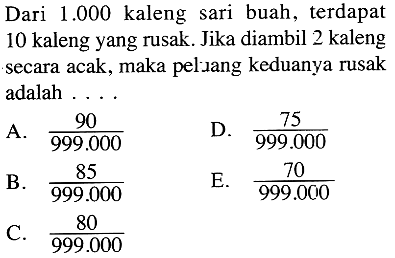 Dari 1.000 kaleng sari buah, terdapat 10 kaleng yang rusak. Jika diambil 2 kaleng secara acak, maka peluang keduanya rusak adalah ...