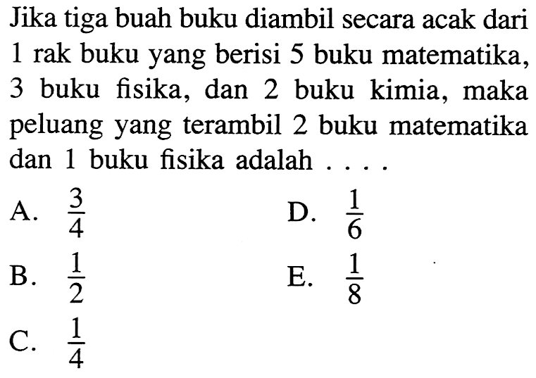 Jika tiga buah buku diambil secara acak dari 1 rak buku yang berisi 5 buku matematika, 3 buku fisika, dan 2 buku kimia, maka peluang yang terambil 2 buku matematika dan 1 buku fisika adalah ...