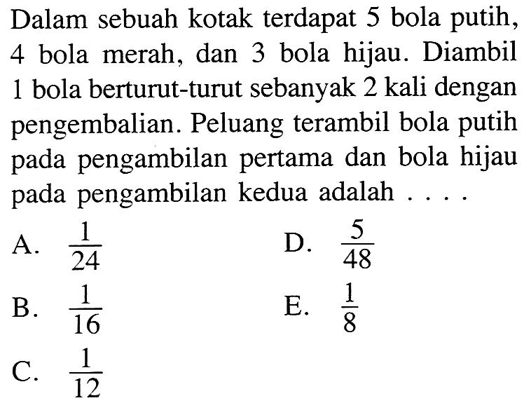 Dalam sebuah kotak terdapat 5 bola putih, 4 bola merah, dan 3 bola hijau. Diambil 1 bola berturut-turut sebanyak 2 kali dengan pengembalian. Peluang terambil bola putih pada pengambilan pertama dan bola hijau pada pengambilan kedua adalah ....