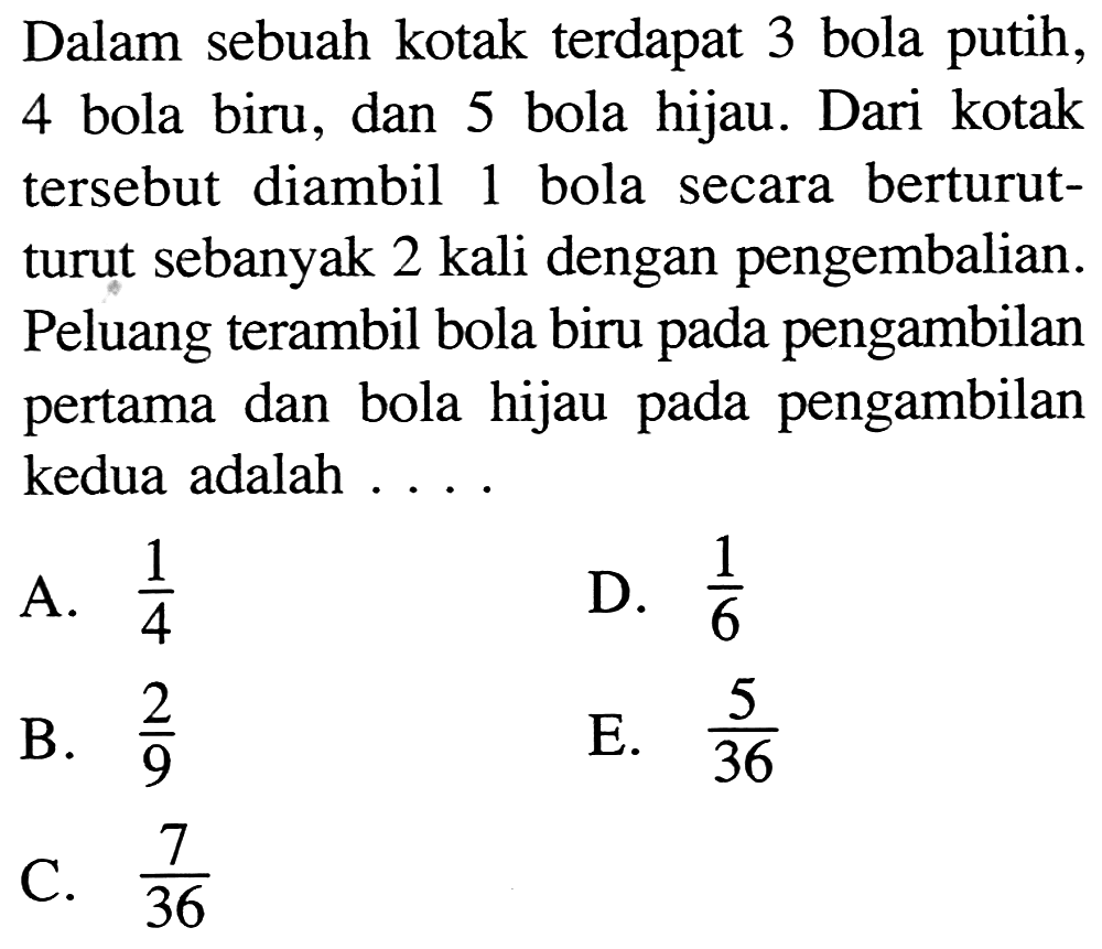 Dalam sebuah kotak terdapat 3 bola putih, 4 bola biru, dan 5 bola hijau. Dari kotak tersebut diambil 1 bola secara berturutturut sebanyak 2 kali dengan pengembalian. Peluang terambil bola biru pada pengambilan pertama dan bola hijau pada pengambilan kedua adalah ....A.  1/4 D.  1/6 B.  2/9 E.  5/36 C.  7/36 