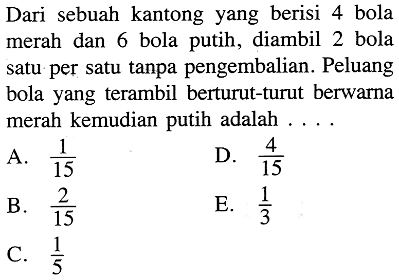 Dari sebuah kantong yang berisi 4 bola merah dan 6 bola putih, diambil 2 bola satu per satu tanpa pengembalian. Peluang bola yang terambil berturut-turut berwarna merah kemudian putih adalah ....