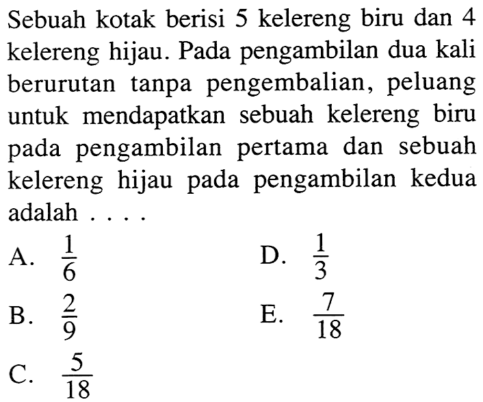 Sebuah kotak berisi 5 kelereng biru dan 4 kelereng hijau. Pada pengambilan dua kali berurutan tanpa pengembalian, peluang untuk mendapatkan sebuah kelereng biru pada pengambilan pertama dan sebuah kelereng hijau pada pengambilan kedua adalah....