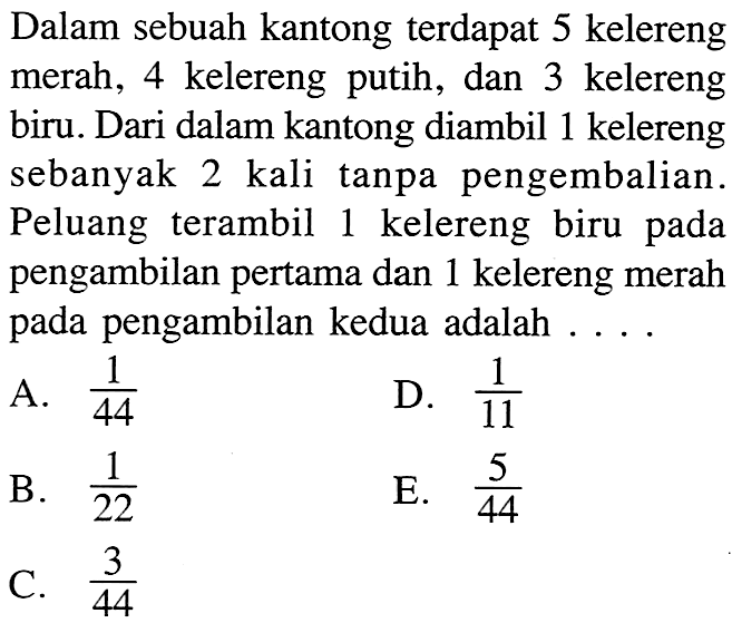 Dalam sebuah kantong terdapat 5 kelereng merah, 4 kelereng putih, dan 3 kelereng biru. Dari dalam kantong diambil 1 kelereng sebanyak 2 kali tanpa pengembalian. Peluang terambil 1 kelereng biru pada pengambilan pertama dan 1 kelereng merah pada pengambilan kedua adalah ....