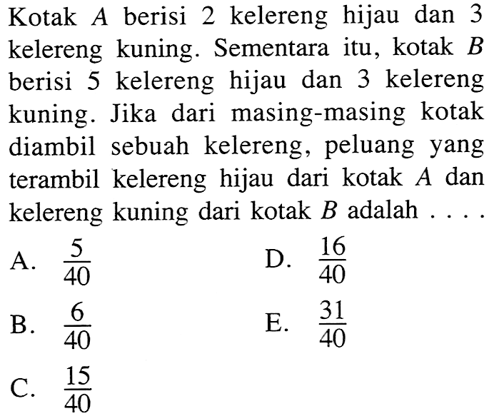 Kotak A berisi 2 kelereng hijau dan 3 kelereng kuning. Sementara itu, kotak B berisi 5 kelereng hijau dan 3 kelereng kuning. Jika dari masing-masing kotak diambil sebuah kelereng, peluang yang terambil kelereng hijau dari kotak A dan kelereng kuning dari kotak B adalah  ....