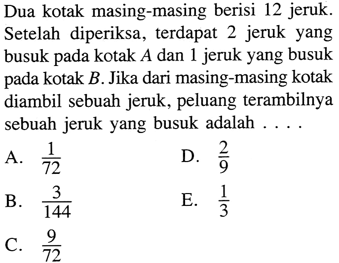 Dua kotak masing-masing berisi 12 jeruk. Setelah diperiksa, terdapat 2 jeruk yang busuk pada kotak  A  dan 1 jeruk yang busuk pada kotak  B . Jika dari masing-masing kotak diambil sebuah jeruk, peluang terambilnya sebuah jeruk yang busuk adalah ....