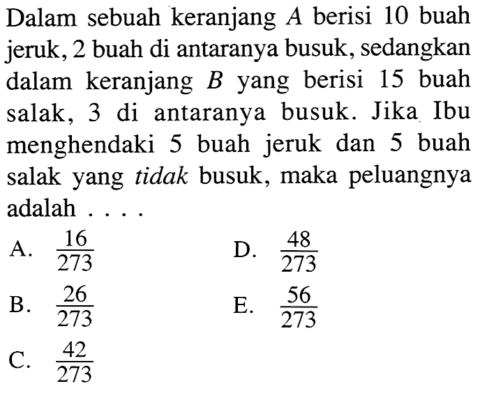 Dalam sebuah keranjang A berisi 10 buah jeruk, 2 buah di antaranya busuk, sedangkan dalam keranjang B yang berisi 15 buah salak, 3 di antaranya busuk. Jika Ibu menghendaki 5 buah jeruk dan 5 buah salak yang tidak busuk, maka peluangnya adalah ....