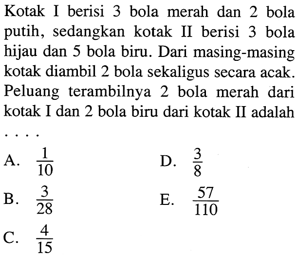 Kotak I berisi 3 bola merah dan 2 bola putih, sedangkan kotak II berisi 3 bola hijau dan 5 bola biru. Dari masing-masing kotak diambil 2 bola sekaligus secara acak. Peluang terambilnya 2 bola merah dari kotak I dan 2 bola biru dari kotak II adalah ....