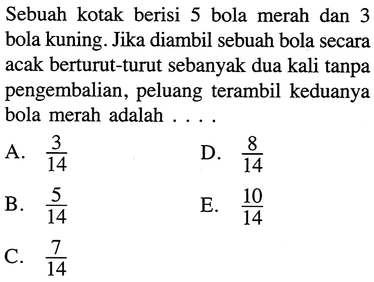 Sebuah kotak berisi 5 bola merah dan 3 bola kuning. Jika diambil sebuah bola secara acak berturut-turut sebanyak dua kali tanpa pengembalian, peluang terambil keduanya bola merah adalah .... .