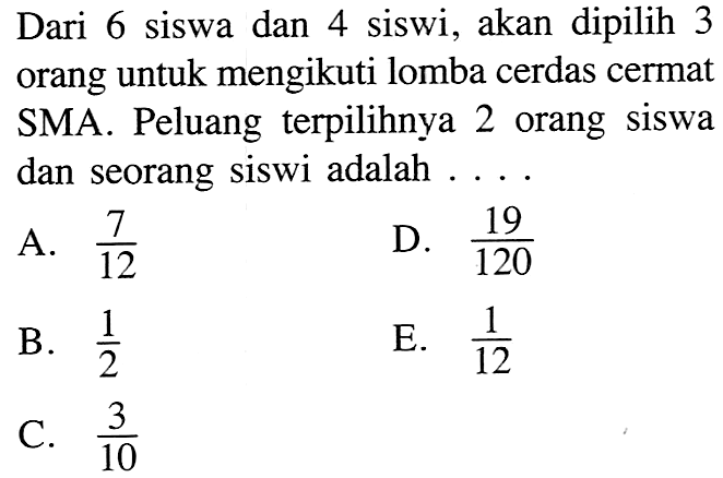 Dari 6 siswa dan 4 siswi, akan dipilih 3 orang untuk mengikuti lomba cerdas cermat SMA. Peluang terpilihnya 2 orang siswa dan seorang siswi adalah ....