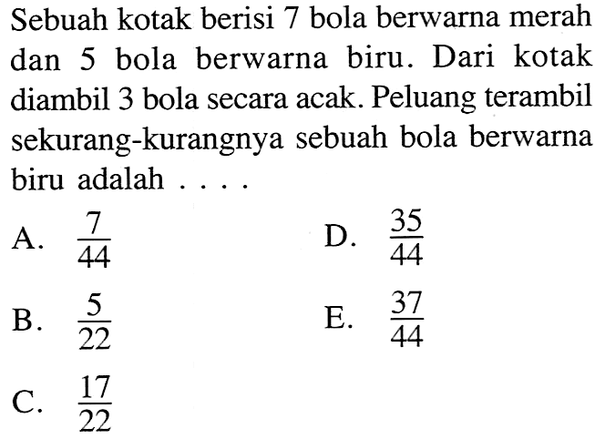 Sebuah kotak berisi 7 bola berwarna merah dan 5 bola berwarna biru. Dari kotak diambil 3 bola secara acak. Peluang terambil sekurang-kurangnya sebuah bola berwarna biru adalah ....