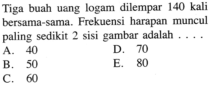 Tiga buah uang logam dilempar 140 kali bersama-sama. Frekuensi harapan muncul paling sedikit 2 sisi gambar adalah.... 