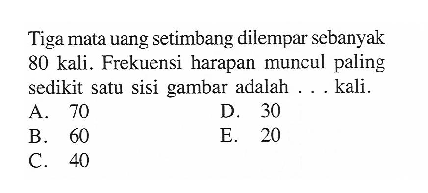 Tiga mata uang setimbang dilempar sebanyak 80 kali. Frekuensi harapan muncul paling sedikit satu sisi gambar adalah ... kali.