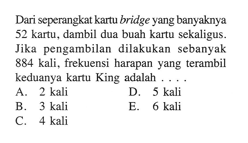 Dari seperangkat kartu bridge yang banyaknya 52 kartu, dambil dua buah kartu sekaligus. Jika pengambilan dilakukan sebanyak 884 kali, frekuensi harapan yang terambil keduanya kartu King adalah ....