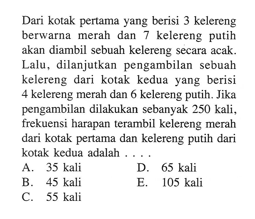 Dari kotak pertama yang berisi 3 kelereng berwarna merah dan 7 kelereng putih akan diambil sebuah kelereng secara acak. Lalu, dilanjutkan pengambilan sebuah kelereng dari kotak kedua yang berisi 4 kelereng merah dan 6 kelereng putih. Jika pengambilan dilakukan sebanyak 250 kali, frekuensi harapan terambil kelereng merah dari kotak pertama dan kelereng putih dari kotak kedua adalah...
