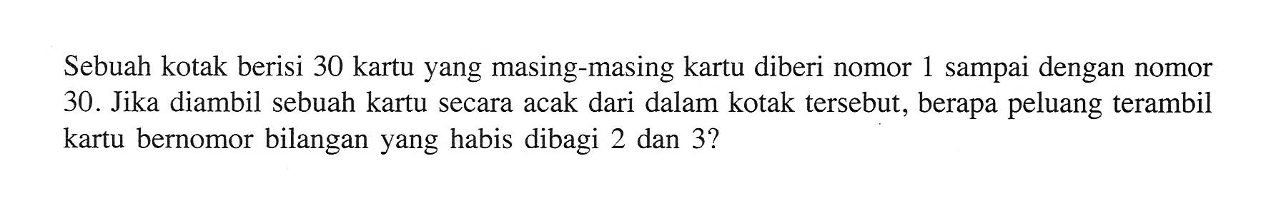 Sebuah kotak berisi 30 kartu yang masing-masing kartu diberi nomor 1 sampai dengan nomor 30. Jika diambil sebuah kartu secara acak dari dalam kotak tersebut, berapa peluang terambil kartu bernomor bilangan yang habis dibagi 2 dan 3?