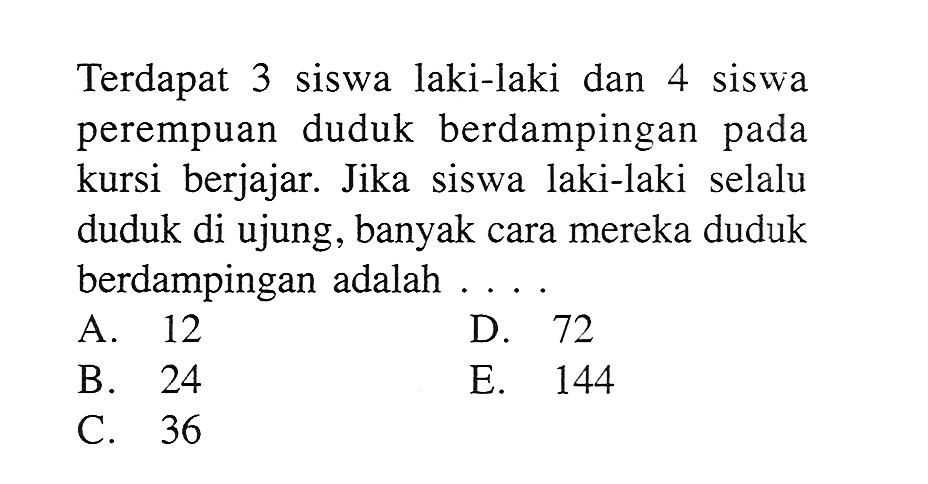 Terdapat 3 siswa laki-laki dan 4 siswa perempuan duduk berdampingan pada kursi berjajar. Jika siswa laki-laki selalu duduk di ujung, banyak cara mereka duduk berdampingan adalah ....