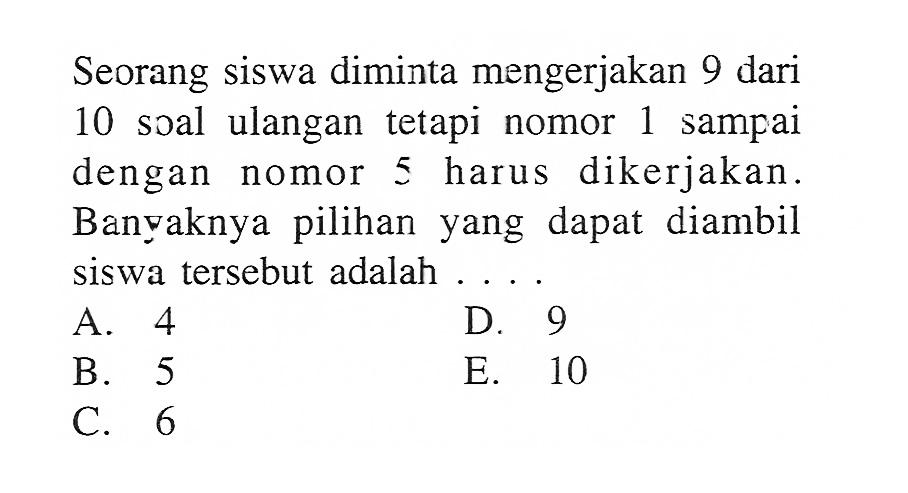 Seorang siswa diminta mengerjakan 9 dari 10 soal ulangan tetapi nomor 1 sampai dengan nomor 5 harus dikerjakan. Banvaknya pilihan yang dapat diambil siswa tersebut adalah....