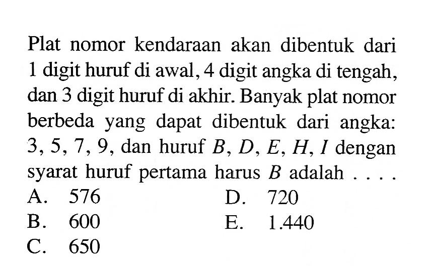 Plat nomor kendaraan akan dibentuk dari 1 digit huruf di awal, 4 digit angka di tengah, dan 3 digit huruf di akhir. Banyak plat nomor berbeda yang dapat dibentuk dari angka: 3,5,7,9, dan huruf B, D, E, H, I dengan syarat huruf pertama harus B adalah .... .