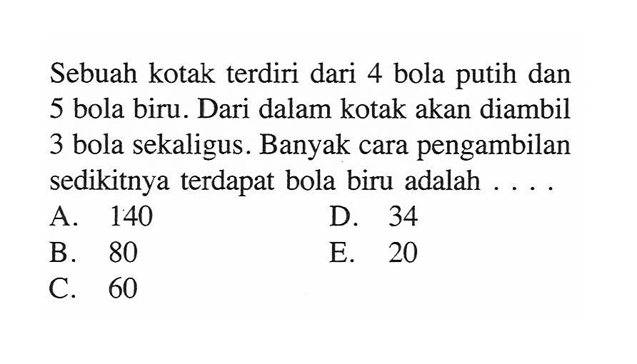 Sebuah kotak terdiri dari 4 bola putih dan 5 bola biru. Dari dalam kotak akan diambil 3 bola sekaligus. Banyak cara pengambilan sedikitnya terdapat bola biru adalah ....