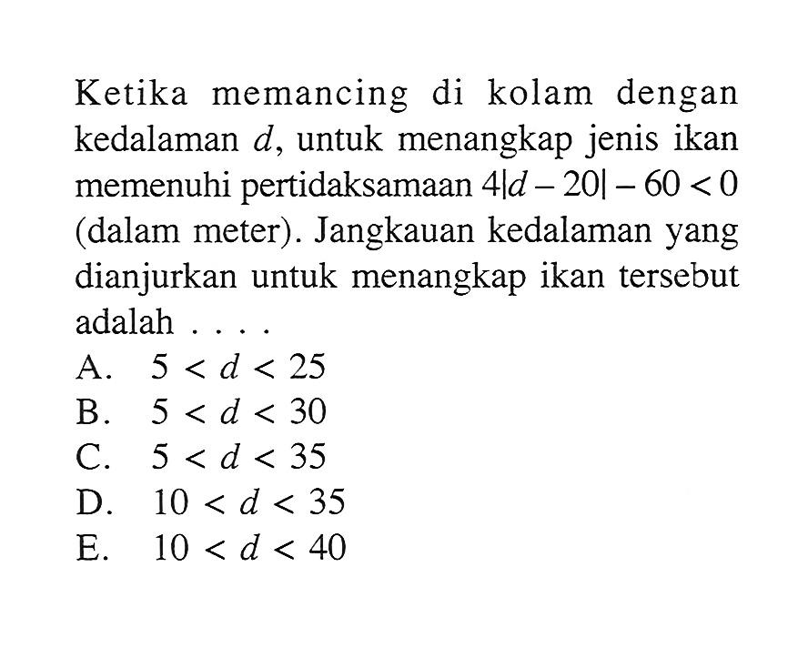 Ketika memancing di kolam dengan kedalaman d, untuk menangkap jenis ikan memenuhi pertidaksamaan 4|d-20|-60<0 (dalam meter). Jangkauan kedalaman yang dianjurkan untuk menangkap ikan tersebut adalah ...