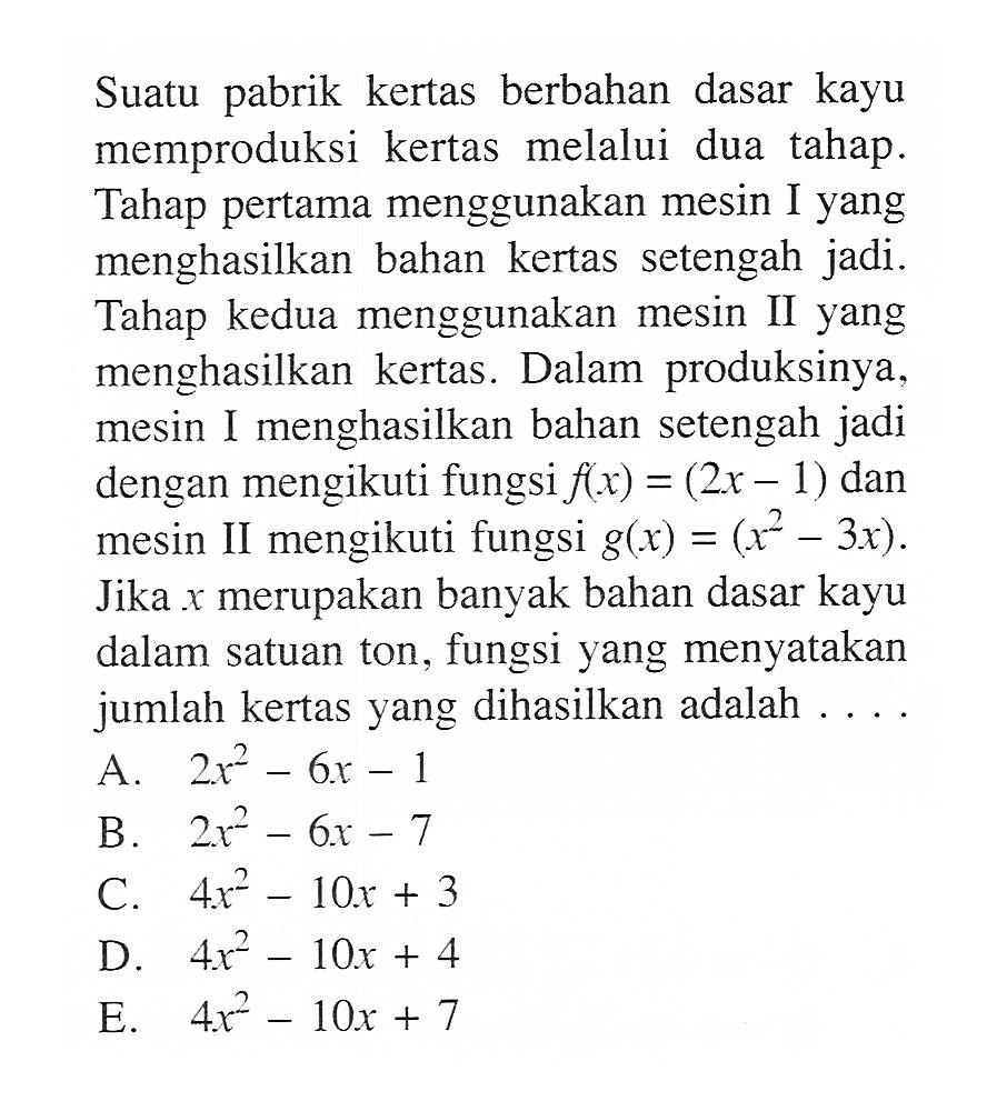 Suatu pabrik kertas berbahan dasar kayu memproduksi kertas melalui dua tahap. Tahap pertama menggunakan mesin I yang menghasilkan bahan kertas setengah jadi. Tahap kedua menggunakan mesin II yang menghasilkan kertas. Dalam produksinya, mesin I menghasilkan bahan setengah jadi dengan mengikuti fungsi  f(x)=2x-1 dan mesin II mengikuti fungsi  g(x)=x^2-3x. Jika x merupakan banyak bahan dasar kayu dalam satuan ton, fungsi yang menyatakan jumlah kertas yang dihasilkan adalah....