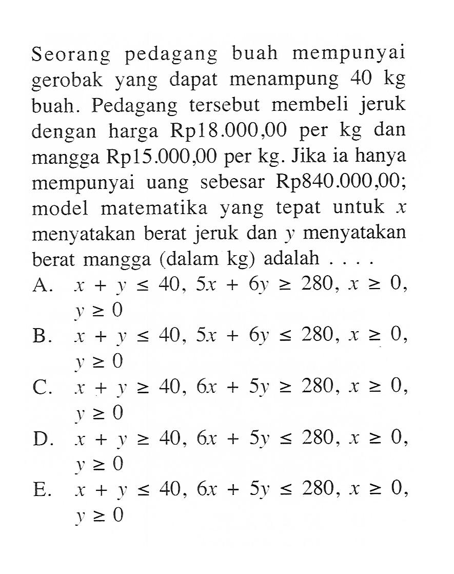 Seorang pedagang buah mempunyai gerobak yang dapat menampung 40 kg buah. Pedagang tersebut membeli jeruk dengan harga Rp18.000,00 per kg dan mangga Rp15.000,00 per kg. Jika ia hanya mempunyai uang sebesar Rp840.000,00; model matematika yang tepat untuk x menyatakan berat jeruk dan y menyatakan berat mangga (dalam kg) adalah . . .