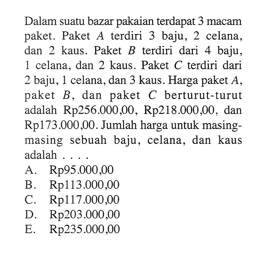 Dalam suatu bazar pakaian terdapat 3 macam paket. Paket A terdiri 3 baju, 2 celana, dan 2 kaus. Paket  B  terdiri dari 4 baju, 1 celana, dan 2 kaus. Paket  C  terdiri dari 2 baju, 1 celana, dan 3 kaus. Harga paket  A , paket  B , dan paket  C  berturut-turut adalah Rp256.000,00, Rp218.000,00, dan Rp173.000,00. Jumlah harga untuk masing-masing sebuah baju, celana, dan kaus adalah ....