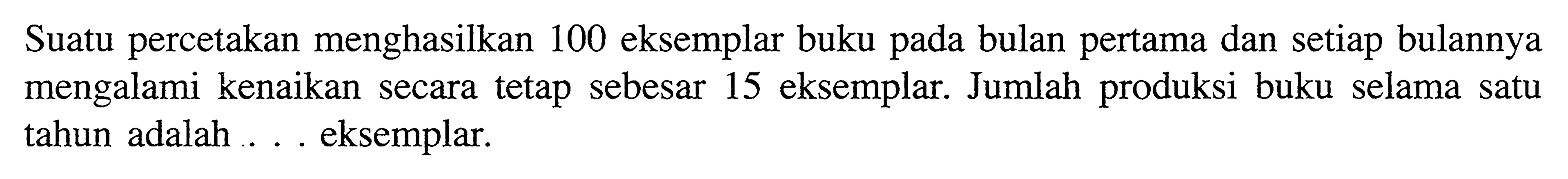 Suatu percetakan menghasilkan 100 eksemplar buku pada bulan pertama dan setiap bulannya mengalami kenaikan secara tetap sebesar 15 eksemplar. Jumlah produksi buku selama satu tahun adalah ... eksemplar.