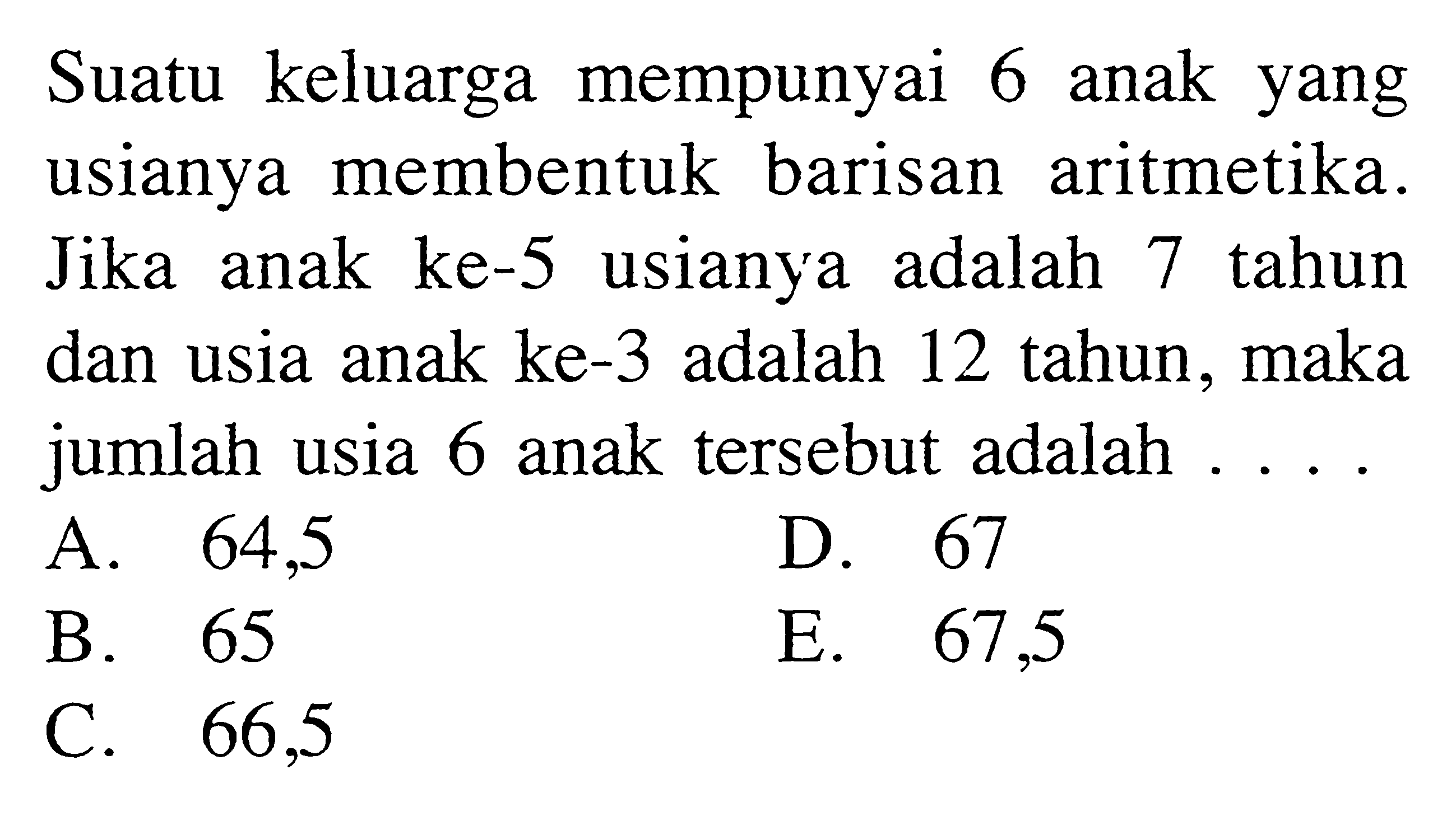 Suatu keluarga mempunyai 6 anak yang usianya membentuk barisan aritmetika. Jika anak ke-5 usianya adalah 7 tahun dan usia anak ke-3 adalah 12 tahun, maka jumlah usia 6 anak tersebut adalah....