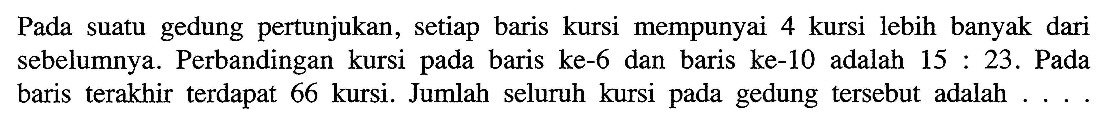 Pada suatu gedung pertunjukan, setiap baris mempunyai 4 kursi lebih banyak dari sebelumnya. Perbandingan kursi pada baris ke-6 dan baris ke-10 adalah 15 : 23. Pada baris terakhir terdapat 66 kursi. Jumlah seluruh kursi gedung tersebut adalah . . . .