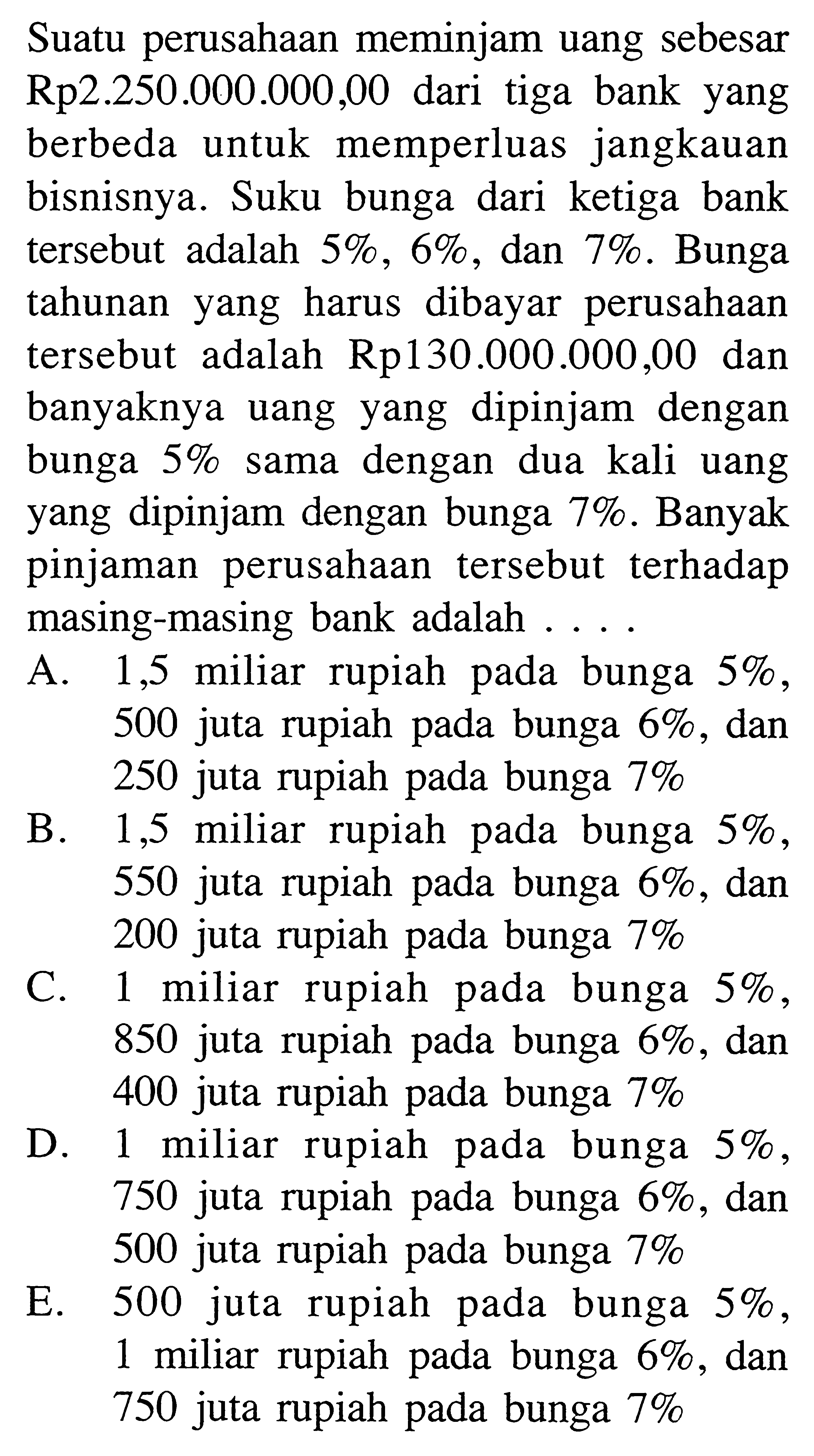 Suatu perusahaan meminjam uang sebesar Rp2.250.000.000,00 dari tiga bank yang berbeda untuk memperluas jangkauan bisnisnya. Suku bunga dari ketiga bank tersebut adalah  5%, 6%, dan 7%. Bunga tahunan yang harus dibayar perusahaan tersebut adalah Rp130.000.000,00 dan banyaknya uang yang dipinjam dengan bunga 5% sama dengan dua kali uang yang dipinjam dengan bunga 7%. Banyak pinjaman perusahaan tersebut terhadap masing-masing bank adalah .... 
A. 1,5 miliar rupiah pada bunga  5% , 500 juta rupiah pada bunga  6% , dan 250 juta rupiah pada bunga  7% 
B. 1,5 miliar rupiah pada bunga  5% , 550 juta rupiah pada bunga  6% , dan 200 juta rupiah pada bunga  7% 
C. 1 miliar rupiah pada bunga 5%, 850 juta rupiah pada bunga  6% , dan 400 juta rupiah pada bunga  7% 
D. 1 miliar rupiah pada bunga  5% , 750 juta rupiah pada bunga  6% , dan 500 juta rupiah pada bunga  7% 
E. 500 juta rupiah pada bunga  5% , 1 miliar rupiah pada bunga  6% , dan 750 juta rupiah pada bunga  7% 