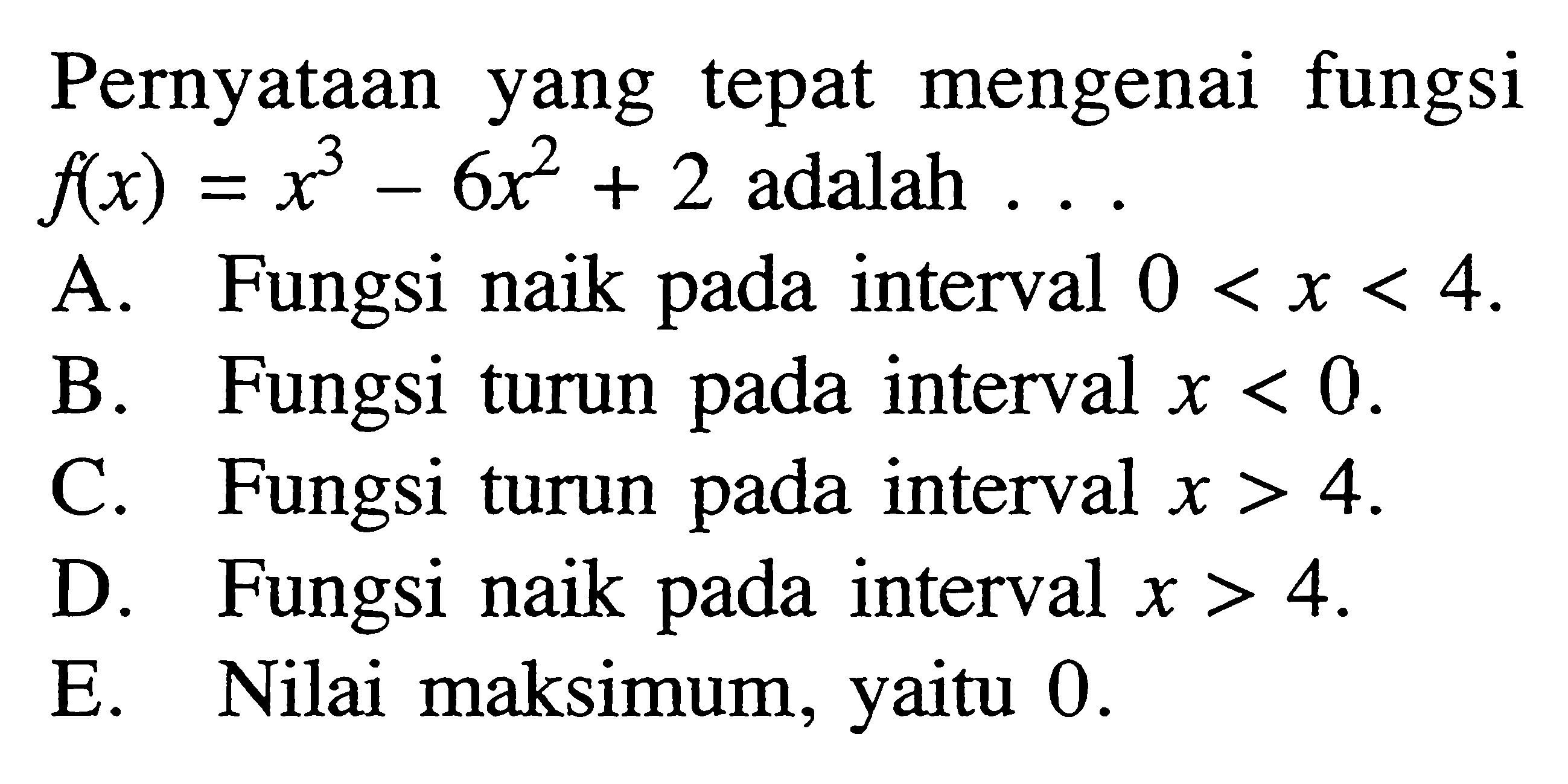 Pernyataan yang tepat mengenai fungsi f(x) = x^3 - 6x^2 + 2 adalah ...A. Fungsi naik pada interval 0 < x < 4. B. Fungsi turun pada interval x < 0. C. Fungsi turun pada interval x > 4. D. Fungsi naik pada interval x > 4. E. Nilai maksimum, yaitu 0. 