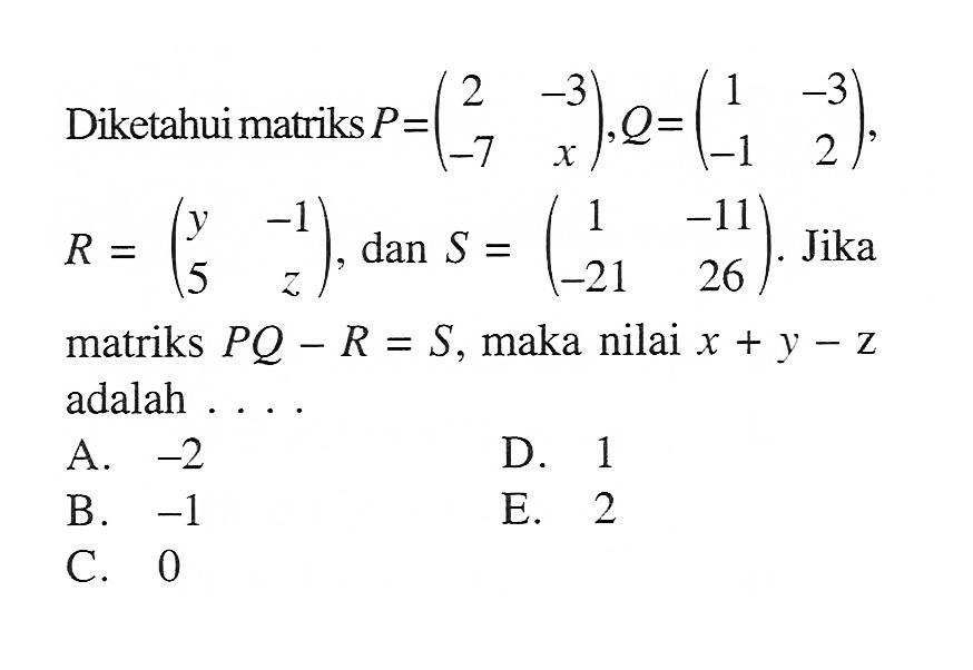 Diketahui matriks P=(2 -3 -7 x), Q=(1 -3 -1 2), R =(y -1 5 z), dan S = (1 -11 -21 26). Jika matriks PQ - R = S, maka nilai x + y - z adalah