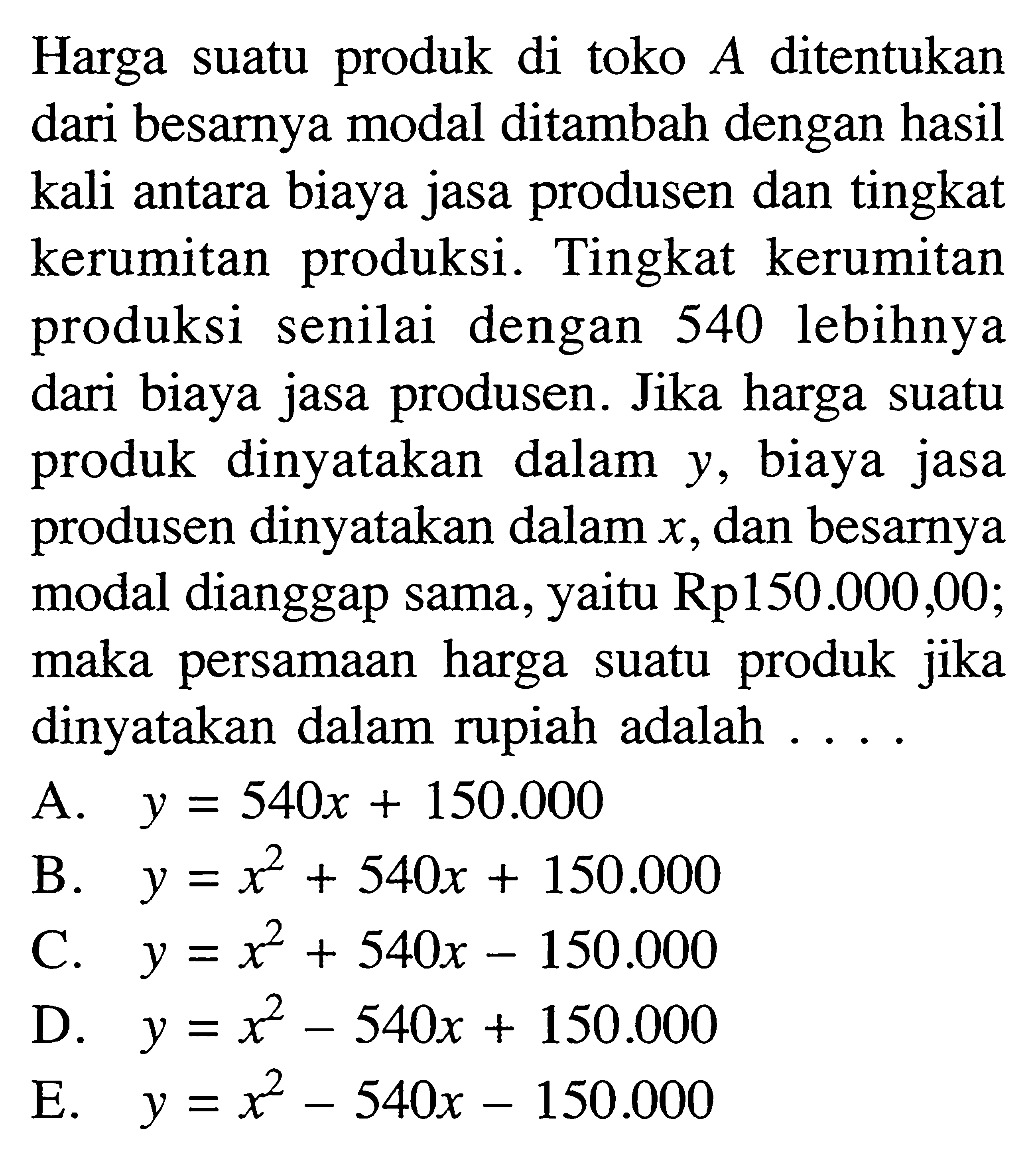 Harga suatu produk di toko A ditentukan dari besarnya modal ditambah dengan hasil kali antara biaya jasa produsen dan tingkat kerumitan  produksi. Tingkat kerumitan produksi senilai dengan 540 lebihnya dari biaya jasa produsen. Jika harga suatu produk dinyatakan dalam y, biaya jasa produsen dinyatakan dalam x, dan besarya modal dianggap sama, yaitu Rp150.000,00; maka persamaan  harga suatu produk jika dinyatakan dalam rupiah adalah...