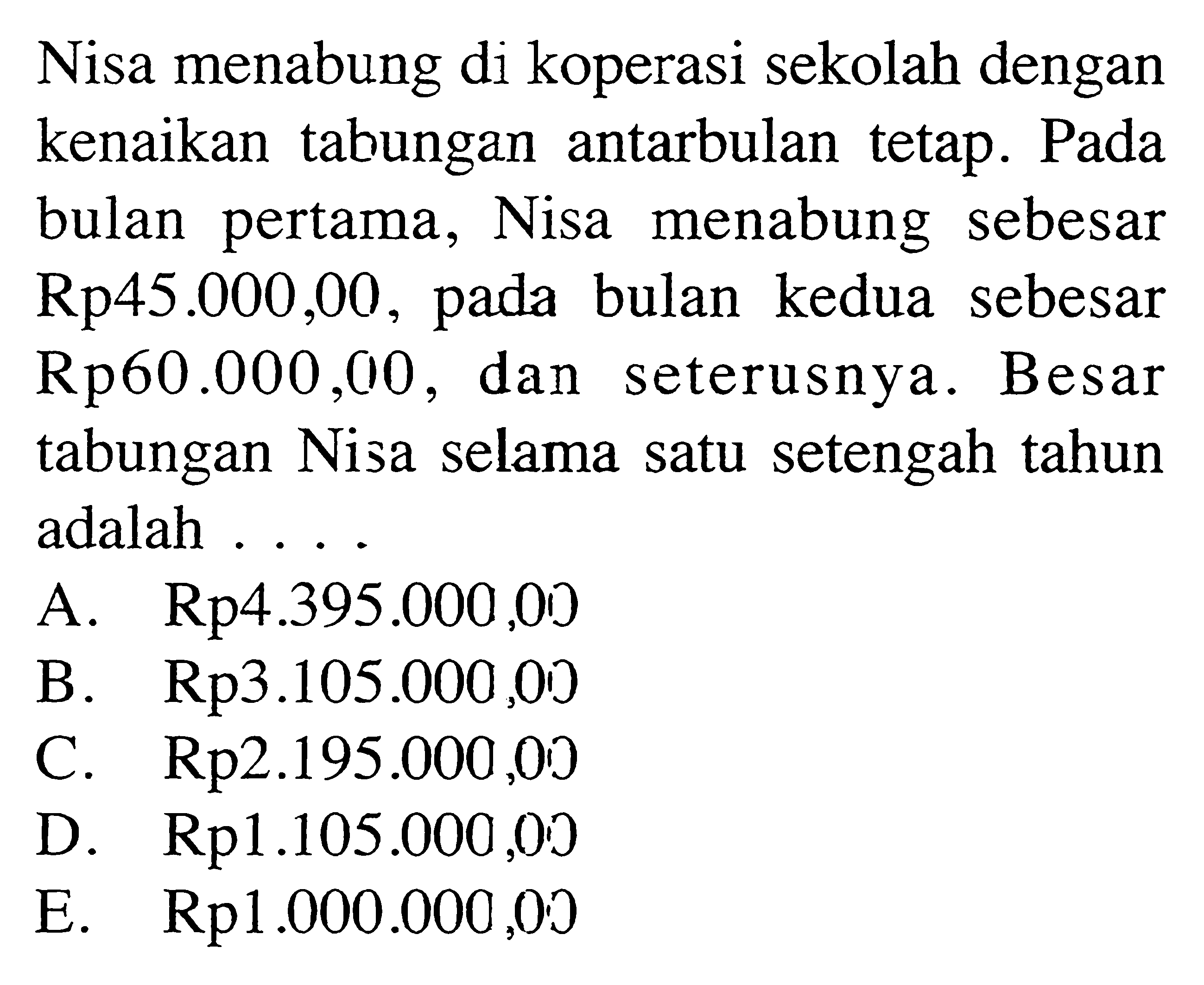 Nisa menabung di koperasi sekolah dengan kenaikan tabungan antarbulan tetap. Pada bulan pertama, Nisa menabung sebesar Rp45.000,00, pada bulan kedua sebesar Rp60.000,010, dan seterusnya. Besar tabungan Nisa selama satu setengah tahun adalah ....A. Rp 4.395.000,00 
B. Rp 3.105.000,00
C. Rp 2.195.000,00 
D. Rp 1.105.000,00 
E. Rp 1.000.000,00 