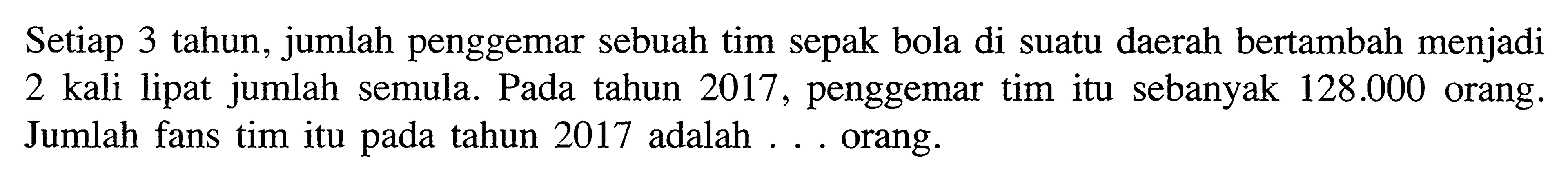 Setiap 3 tahun, jumlah penggemar sebuah tim sepak bola di suatu daerah bertambah menjadi 2 kali lipat jumlah semula . Pada tahun 2017,  penggemar tim itu sebanyak 128.000 orang. Jumlah fans tim itu pada tahun 2017 adalah .... orang