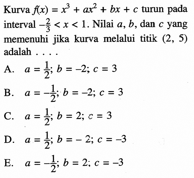 Kurva  f(x)=x^3+ax^2+bx+c turun pada interval -2/3<x<1. Nilai a, b, dan c yang memenuhi jika kurva melalui titik (2,5)  adalah ....