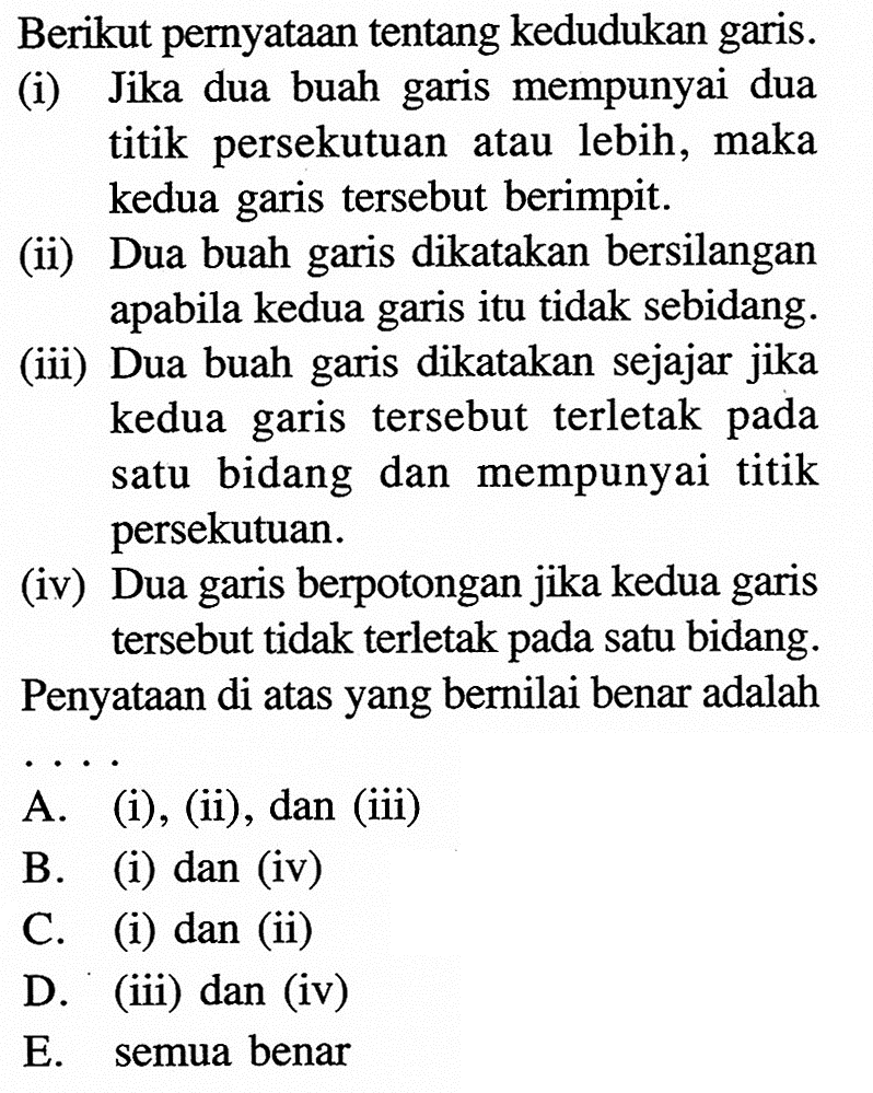 Berikut pernyataan tentang kedudukan garis. (i) Jika dua buah garis mempunyai dua titik persekutuan atau lebih, maka kedua garis tersebut berimpit. (ii) Dua buah garis dikatakan bersilangan apabila kedua garis itu tidak sebidang. (iii) Dua buah garis dikatakan sejajar jika kedua garis tersebut terletak pada bidang dan mempunyai titik satu persekutuan. (iv) Dua garis berpotongan jika kedua garis tersebut tidak terletak pada satu bidang. Penyataan di atas yang bernilai benar adalah . . . .