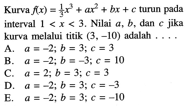 Kurva f(x)=1/3 x^3+ax^2+bx+c turun pada interval 1<x<3. Nilai a, b , dan c jika kurva melalui titik (3,-10) adalah ... . 