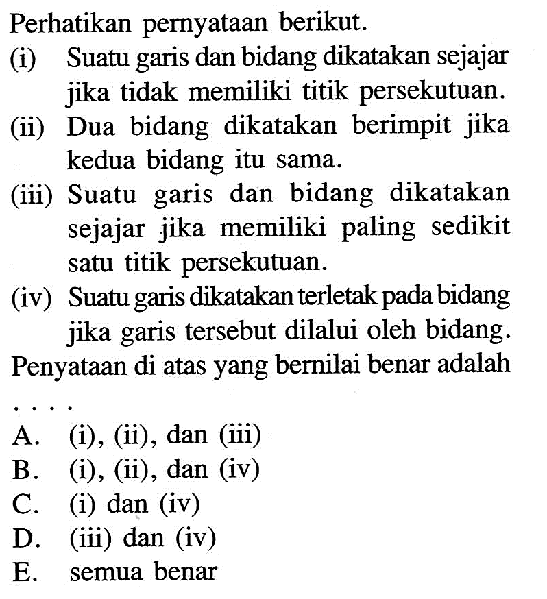 Perhatikan pernyataan berikut.(i) Suatu garis dan bidang dikatakan sejajar jika tidak memiliki titik persekutuan.(ii) Dua bidang dikatakan berimpit jika kedua bidang itu sama.(iii) Suatu garis dan bidang dikatakan sejajar jika memiliki paling sedikit satu titik persekutuan.(iv) Suatu garis dikatakan terletak pada bidang jika garis tersebut dilalui oleh bidang.Penyataan di atas yang bernilai benar adalah