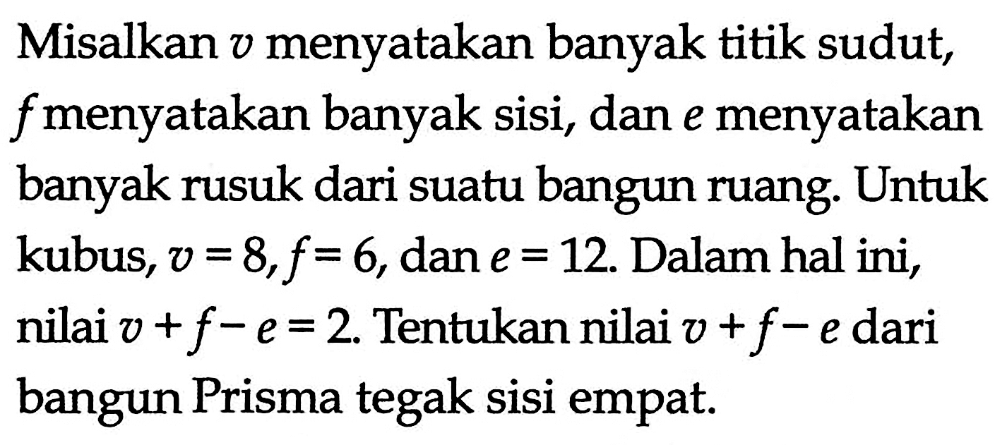 Misalkan v menyatakan banyak titik sudut, f menyatakan banyak sisi, dan e menyatakan banyak rusuk dari suatu bangun ruang. Untuk kubus, v=8, f=6, dan e=12. Dalam hal ini, nilai v+f-e=2. Tentukan nilai v+f-e dari bangun Prisma tegak sisi empat.