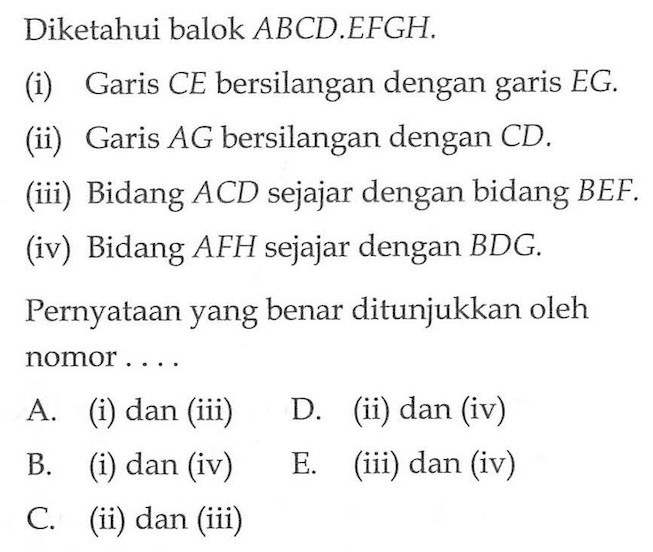 Diketahui balok ABCD.EFGH. (i) Garis CE bersilangan dengan garis EG. (ii) Garis AG bersilangan dengan CD. (iii) Bidang ACD sejajar dengan bidang BEF (iv) Bidang AFH sejajar dengan BDG Pernyataan yang benar ditunjukkan oleh nomor . . . .